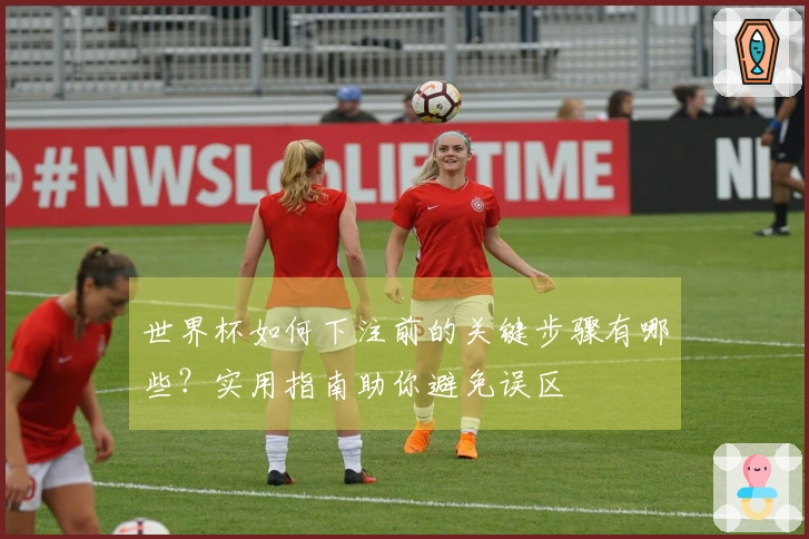 世界杯如何下注前的关键步骤有哪些？实用指南助你避免误区