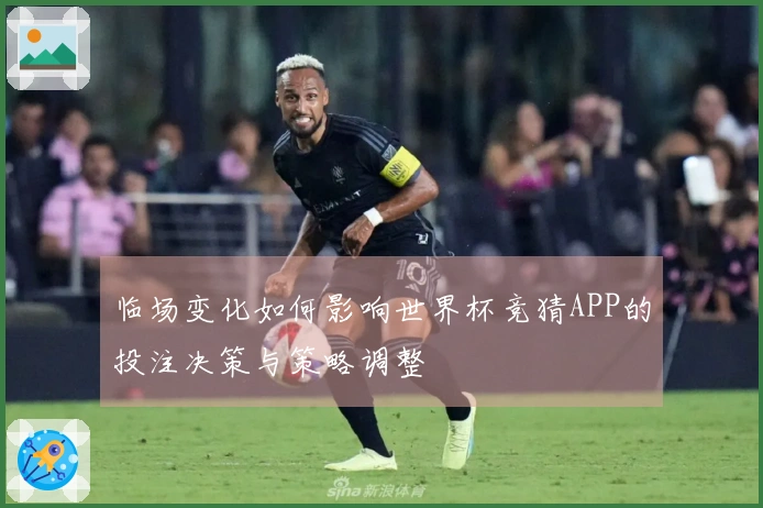 临场变化如何影响世界杯竞猜APP的投注决策与策略调整